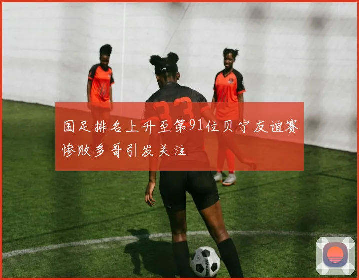 国足排名上升至第91位贝宁友谊赛惨败多哥引发关注