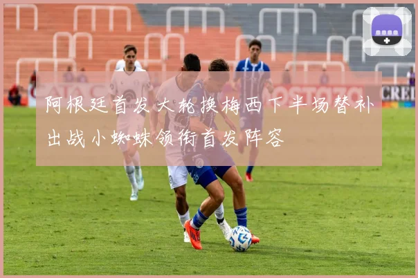 阿根廷首发大轮换梅西下半场替补出战小蜘蛛领衔首发阵容