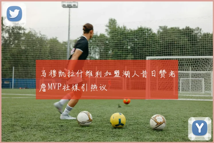 马穆凯拉什维利加盟湖人昔日赞老詹MVP社媒引热议