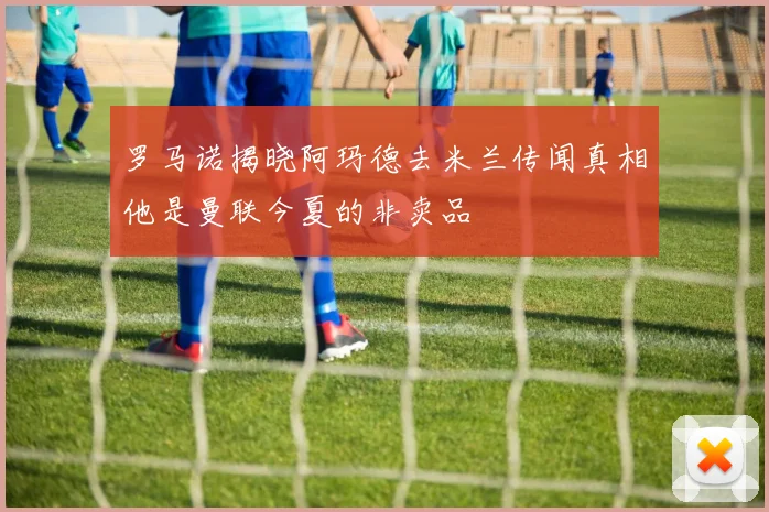 罗马诺揭晓阿玛德去米兰传闻真相他是曼联今夏的非卖品