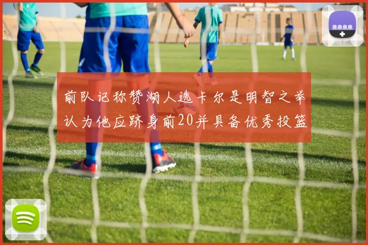 前队记称赞湖人选卡尔是明智之举认为他应跻身前20并具备优秀投篮和防守能力