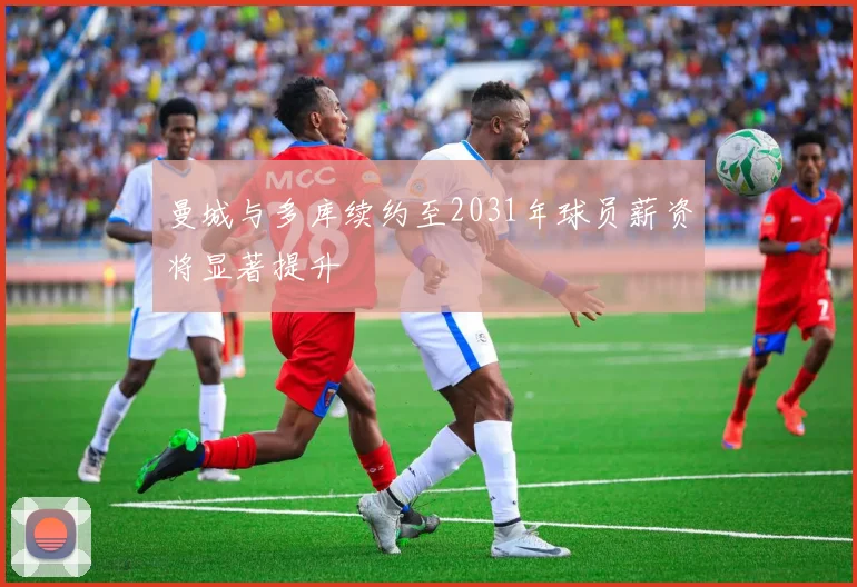 曼城与多库续约至2031年球员薪资将显著提升