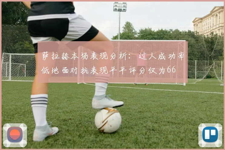 萨拉赫本场表现分析：过人成功率低地面对抗表现平平评分仅为66