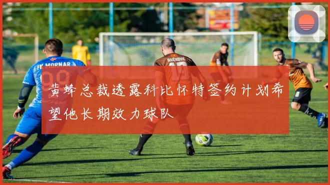 黄蜂总裁透露科比怀特签约计划希望他长期效力球队