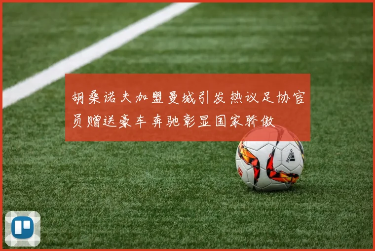 胡桑诺夫加盟曼城引发热议足协官员赠送豪车奔驰彰显国家骄傲