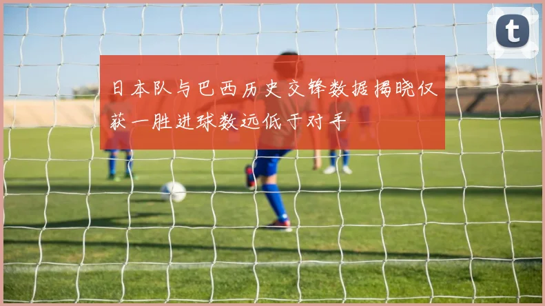 日本队与巴西历史交锋数据揭晓仅获一胜进球数远低于对手