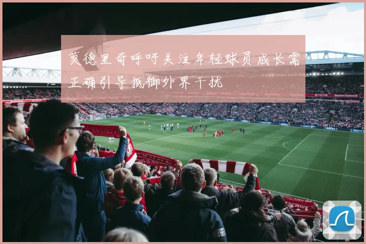 莫德里奇呼吁关注年轻球员成长需正确引导抵御外界干扰