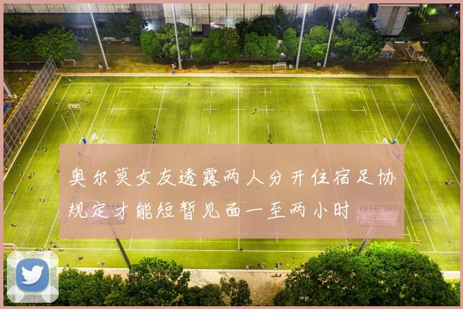 奥尔莫女友透露两人分开住宿足协规定才能短暂见面一至两小时