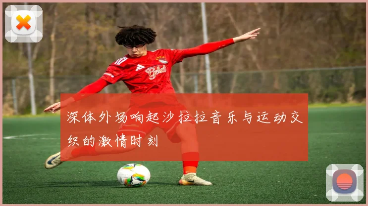 深体外场响起沙拉拉音乐与运动交织的激情时刻