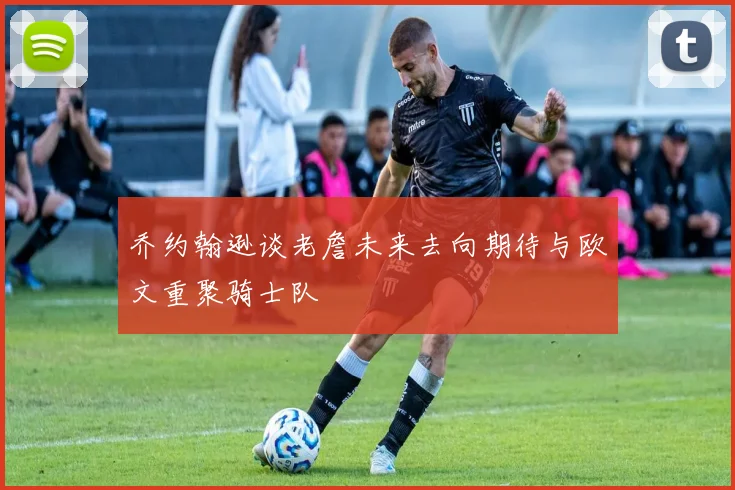 乔约翰逊谈老詹未来去向期待与欧文重聚骑士队