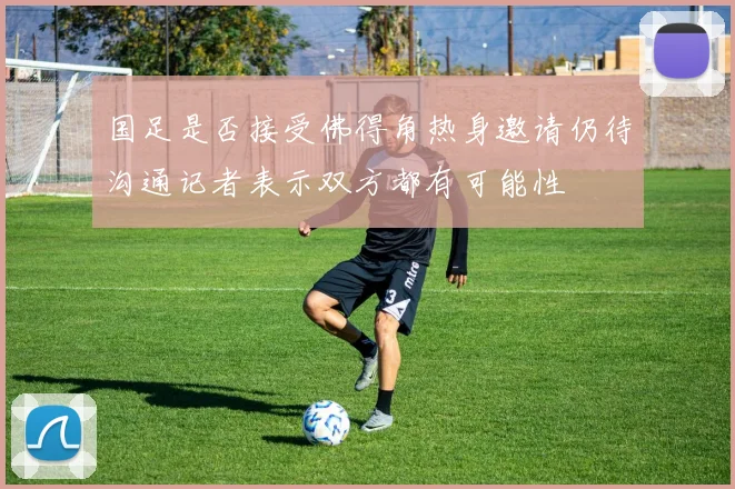 国足是否接受佛得角热身邀请仍待沟通记者表示双方都有可能性
