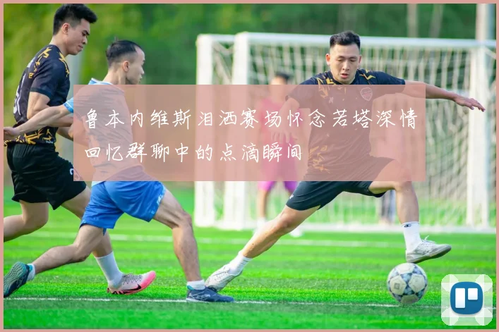 鲁本内维斯泪洒赛场怀念若塔深情回忆群聊中的点滴瞬间