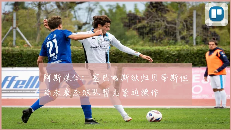 阿斯媒体：塞巴略斯欲归贝蒂斯但尚未表态球队暂无紧迫操作