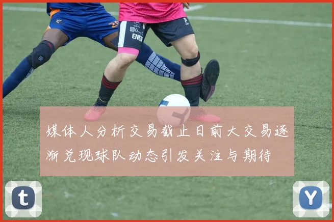 媒体人分析交易截止日前大交易逐渐兑现球队动态引发关注与期待