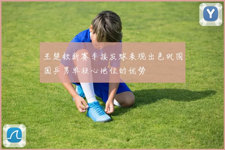 王楚钦新赛季接发球表现出色巩固国乒男单核心地位的优势