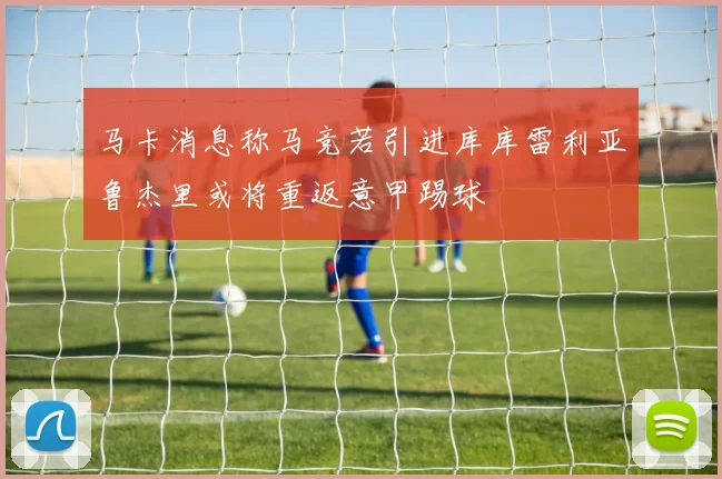 马卡消息称马竞若引进库库雷利亚鲁杰里或将重返意甲踢球