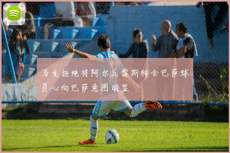 马竞拒绝将阿尔瓦雷斯转会巴萨球员心向巴萨意图明显