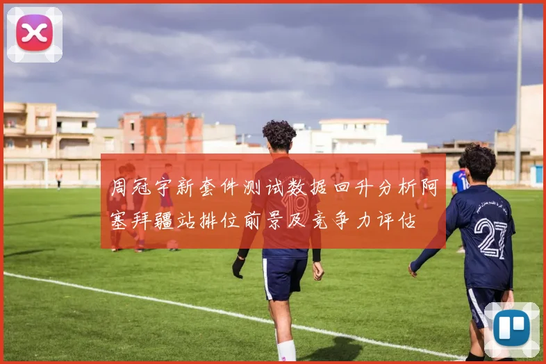 周冠宇新套件测试数据回升分析阿塞拜疆站排位前景及竞争力评估