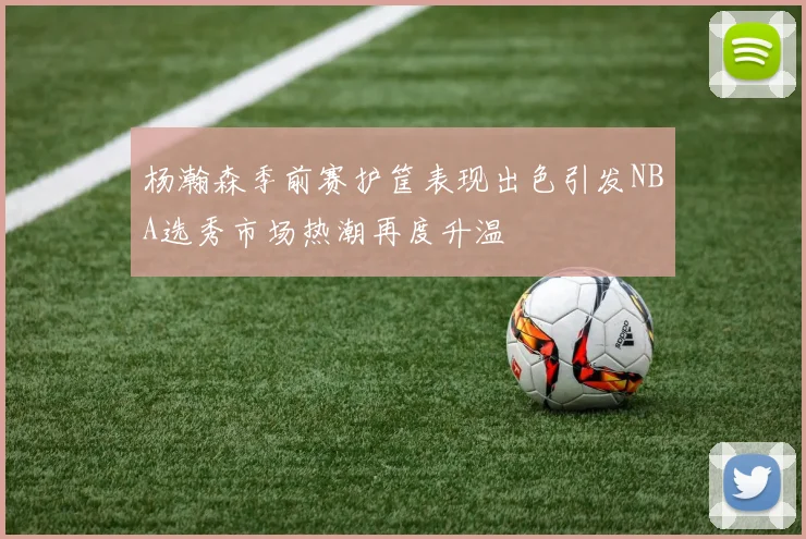 杨瀚森季前赛护筐表现出色引发NBA选秀市场热潮再度升温