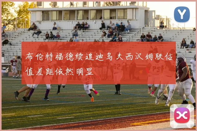 布伦特福德续追迪乌夫西汉姆联估值差距依然明显